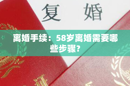 离婚手续：58岁离婚需要哪些步骤？